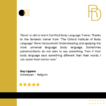 Never too old to learn! Certified body language trainer. Thanks to the fantastic trainer from the Oxford institute of body language Renee Deceuninck!! Understanding and applying the most universal language: body language. Sometimes patients or clients do not dare to say something. Then if their body language says something different than their words, I can assist them better now. Guy Lipens, Antwerpen- Belgium